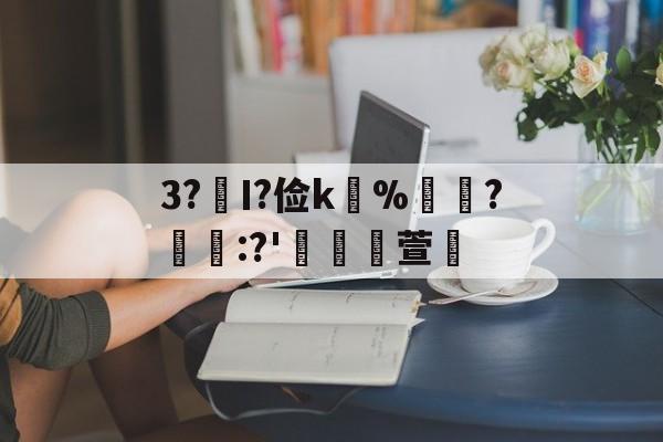 关于3?€Ι?俭k並%牃?樫懕:?'檥裪萱的信息-爱游戏官网